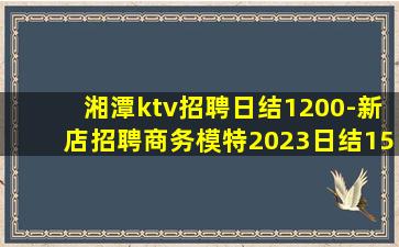 湘潭ktv招聘日结1200-新店招聘商务模特2023日结15